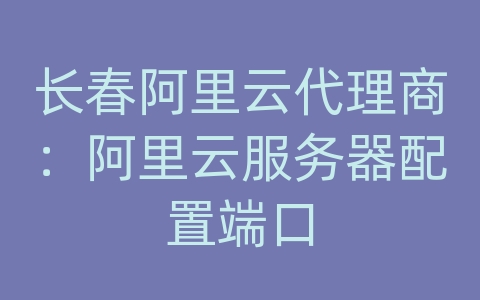 长春阿里云代理商：阿里云服务器配置端口