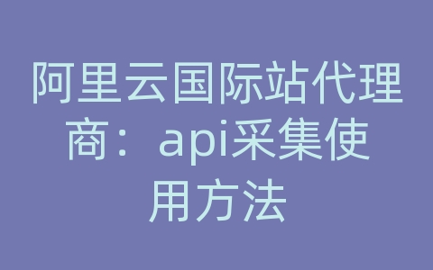 阿里云国际站代理商：api采集使用方法