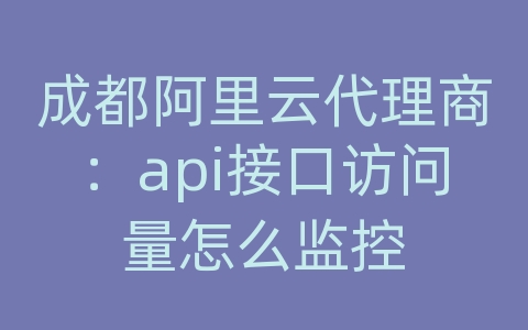 成都阿里云代理商：api接口访问量怎么监控