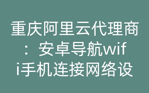 重庆阿里云代理商：安卓导航wifi手机连接网络设置