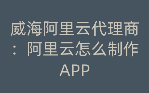 威海阿里云代理商：阿里云怎么制作APP
