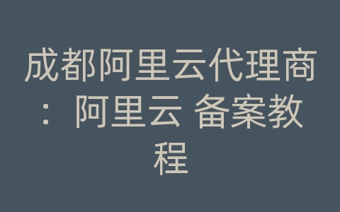 成都阿里云代理商：阿里云 备案教程