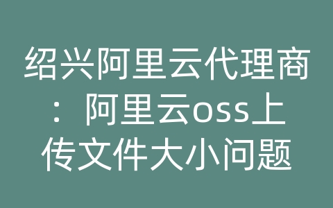 绍兴阿里云代理商：阿里云oss上传文件大小问题