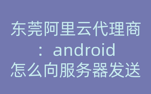 东莞阿里云代理商：android怎么向服务器发送信息