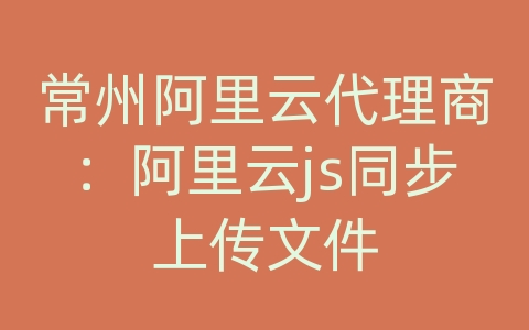 常州阿里云代理商：阿里云js同步上传文件