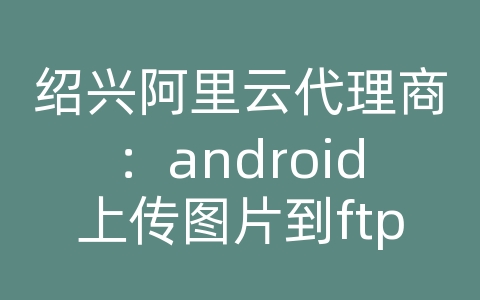 绍兴阿里云代理商：android上传图片到ftp服务器上