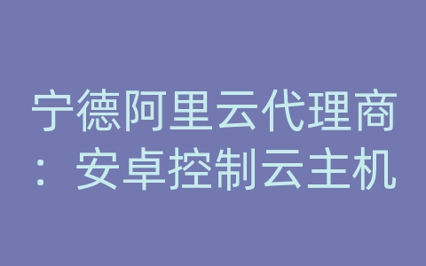 宁德阿里云代理商：安卓控制云主机