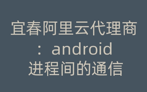 宜春阿里云代理商：android 进程间的通信