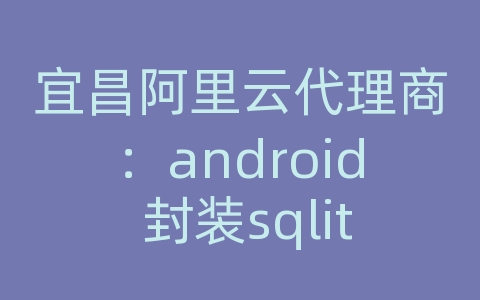 宜昌阿里云代理商：android 封装sqlite数据库操作