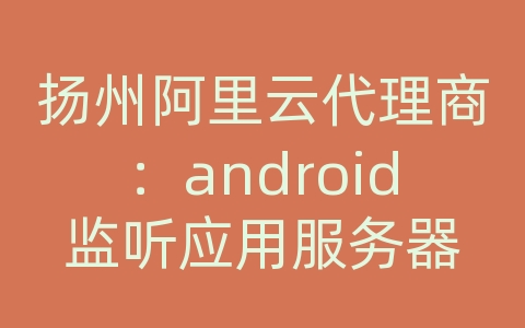 扬州阿里云代理商：android监听应用服务器