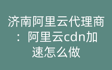 济南阿里云代理商：阿里云cdn加速怎么做