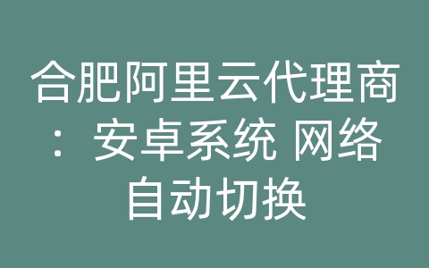 合肥阿里云代理商：安卓系统 网络自动切换