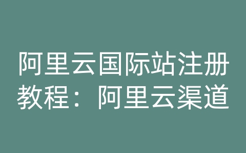 阿里云国际站注册教程：阿里云渠道