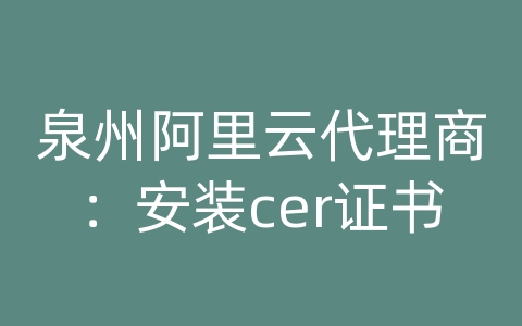 泉州阿里云代理商：安装cer证书