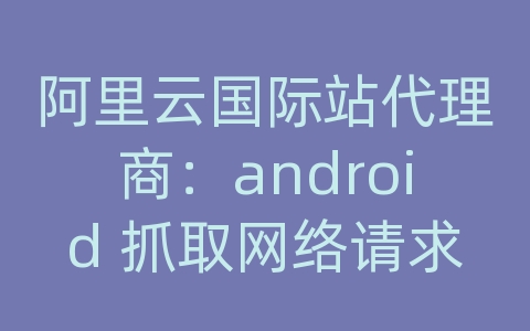 阿里云国际站代理商：android 抓取网络请求