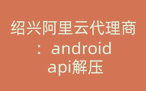 绍兴阿里云代理商：android api解压