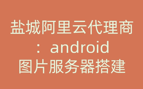 盐城阿里云代理商：android图片服务器搭建