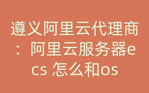 遵义阿里云代理商：阿里云服务器ecs 怎么和oss 对接