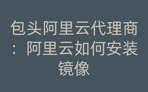 包头阿里云代理商：阿里云如何安装镜像