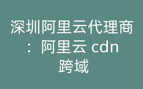 深圳阿里云代理商：阿里云 cdn 跨域