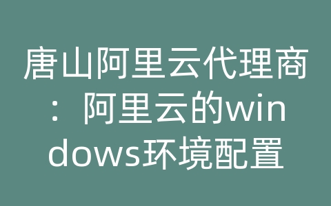 唐山阿里云代理商：阿里云的windows环境配置