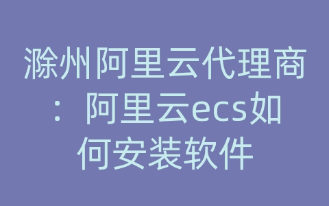 滁州阿里云代理商：阿里云ecs如何安装软件