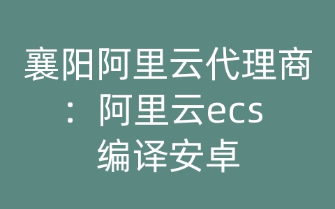 襄阳阿里云代理商：阿里云ecs 编译安卓