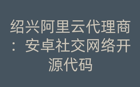 绍兴阿里云代理商：安卓社交网络开源代码
