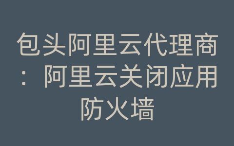 包头阿里云代理商：阿里云关闭应用防火墙