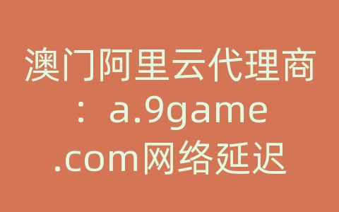 澳门阿里云代理商：a.9game.com网络延迟很高
