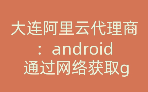 大连阿里云代理商：android 通过网络获取gps