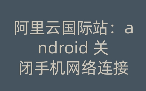 阿里云国际站：android 关闭手机网络连接