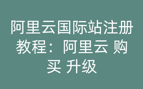 阿里云国际站注册教程：阿里云 购买 升级