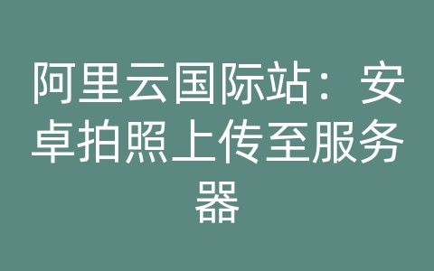 阿里云国际站：安卓拍照上传至服务器