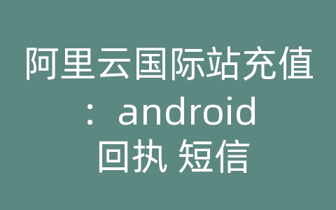 阿里云国际站充值：android 回执 短信