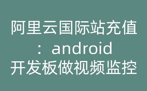 阿里云国际站充值：android开发板做视频监控开发板