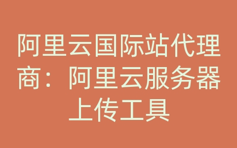 阿里云国际站代理商：阿里云服务器上传工具