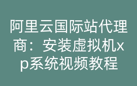 阿里云国际站代理商：安装虚拟机xp系统视频教程