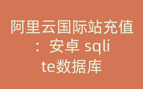 阿里云国际站充值：安卓 sqlite数据库